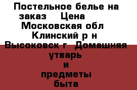 Постельное белье на заказ! › Цена ­ 100 - Московская обл., Клинский р-н, Высоковск г. Домашняя утварь и предметы быта » Постельное белье   . Московская обл.